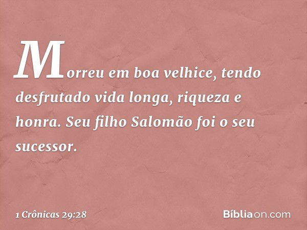 Morreu em boa velhice, tendo desfrutado vida longa, riqueza e honra. Seu filho Salomão foi o seu sucessor. -- 1 Crônicas 29:28