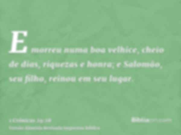 E morreu numa boa velhice, cheio de dias, riquezas e honra; e Salomão, seu filho, reinou em seu lugar.