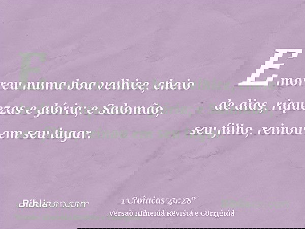 E morreu numa boa velhice, cheio de dias, riquezas e glória; e Salomão, seu filho, reinou em seu lugar.