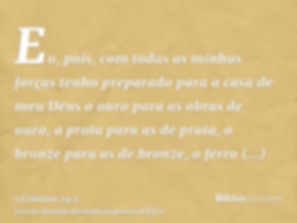 Eu, pois, com todas as minhas forças tenho preparado para a casa de meu Deus o ouro para as obras de ouro, a prata para as de prata, o bronze para as de bronze,