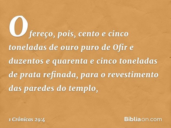 Ofereço, pois, cento e cinco toneladas de ouro puro de Ofir e duzentos e quarenta e cinco toneladas de prata refinada, para o revestimento das paredes do templo