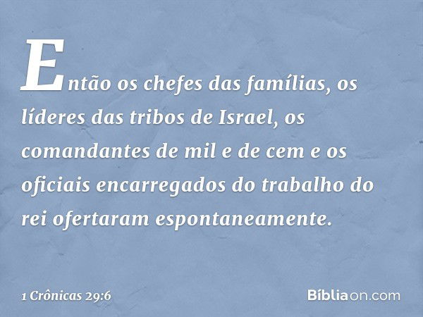 Então os chefes das famílias, os líderes das tribos de Israel, os comandantes de mil e de cem e os oficiais encarregados do trabalho do rei ofertaram espontanea