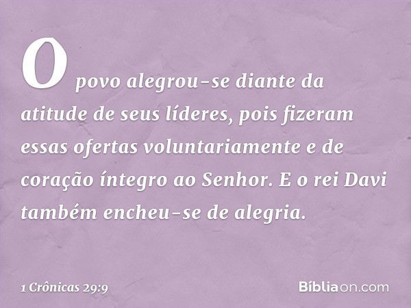 O povo alegrou-se diante da atitude de seus líderes, pois fizeram essas ofertas voluntariamente e de coração íntegro ao Senhor. E o rei Davi também encheu-se de