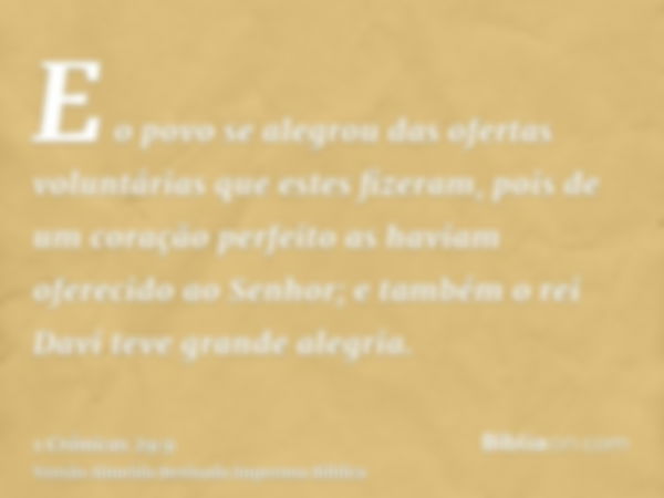 E o povo se alegrou das ofertas voluntárias que estes fizeram, pois de um coração perfeito as haviam oferecido ao Senhor; e também o rei Davi teve grande alegri