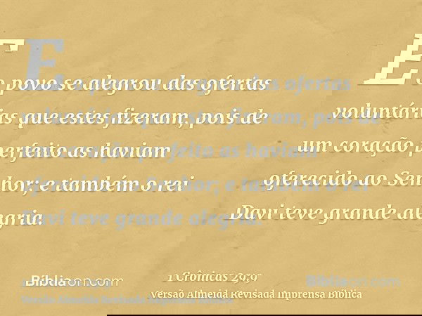 E o povo se alegrou das ofertas voluntárias que estes fizeram, pois de um coração perfeito as haviam oferecido ao Senhor; e também o rei Davi teve grande alegri