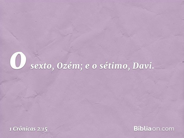 o sexto, Ozém; e o sétimo, Davi. -- 1 Crônicas 2:15