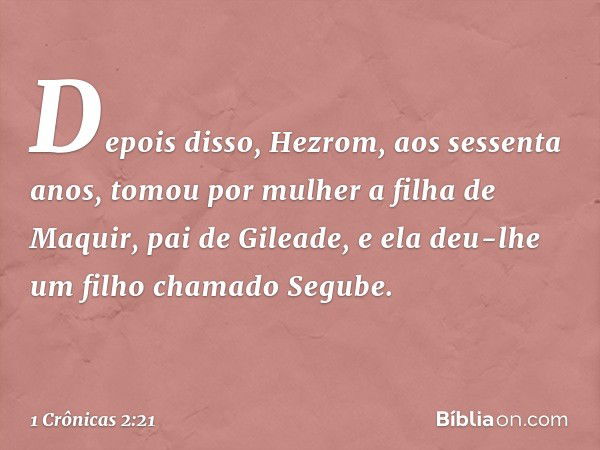 Depois disso, Hezrom, aos sessenta anos, tomou por mulher a filha de Maquir, pai de Gileade, e ela deu-lhe um filho chamado Segube. -- 1 Crônicas 2:21