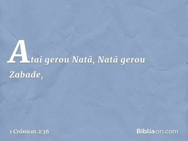 Atai gerou Natã, Natã gerou Zabade, -- 1 Crônicas 2:36