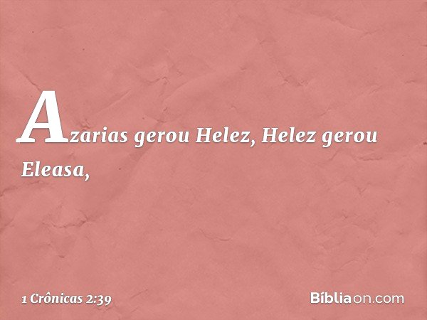 Azarias gerou Helez, Helez gerou Eleasa, -- 1 Crônicas 2:39