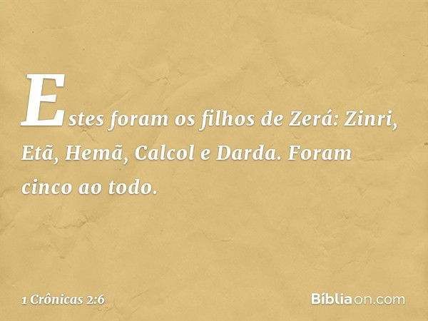 Estes foram os filhos de Zerá:
Zinri, Etã, Hemã, Calcol e Darda. Foram cinco ao todo. -- 1 Crônicas 2:6