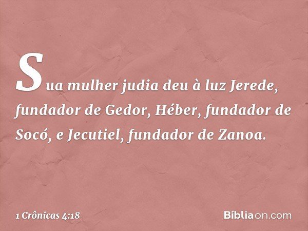 Sua mulher judia deu à luz Jerede, fundador de Gedor, Héber, fundador de Socó, e Jecutiel, fundador de Zanoa. -- 1 Crônicas 4:18