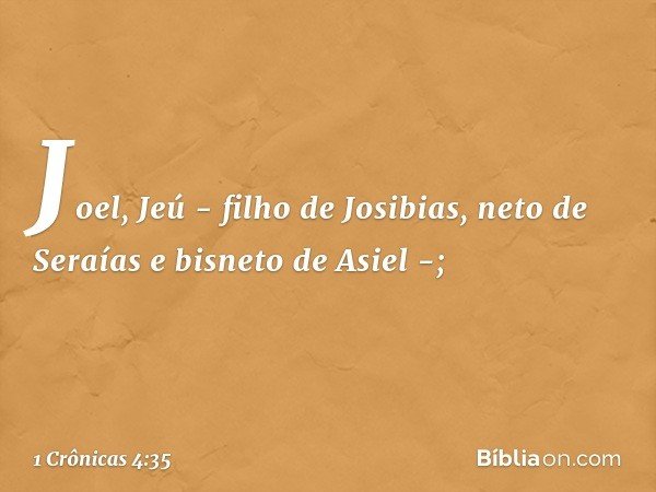 Joel, Jeú - filho de Josibias,
neto de Seraías e bisneto de Asiel -; -- 1 Crônicas 4:35
