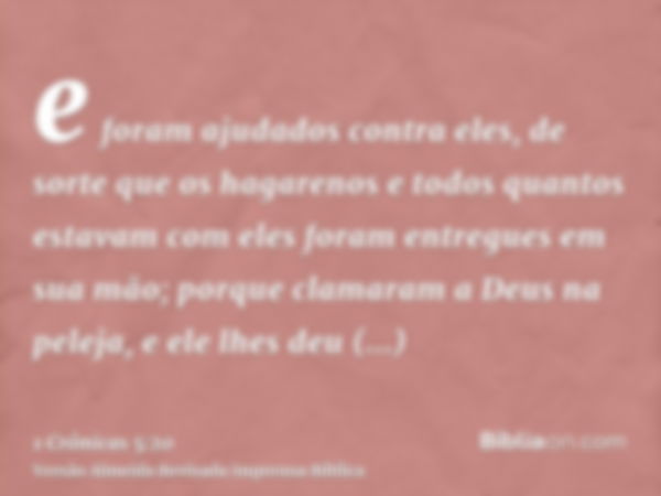 e foram ajudados contra eles, de sorte que os hagarenos e todos quantos estavam com eles foram entregues em sua mão; porque clamaram a Deus na peleja, e ele lhe