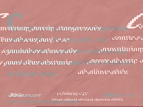 Cometeram, porém, transgressões contra o Deus de seus pais, e se prostituíram, seguindo os deuses dos povos da terra, os quais Deus destruíra de diante deles.
