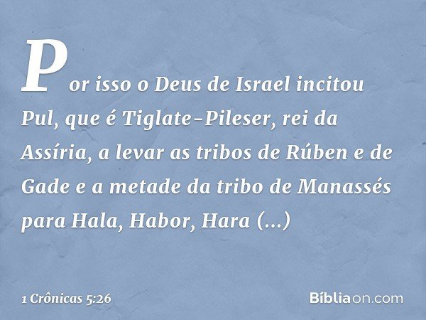 Por isso o Deus de Israel incitou Pul, que é Tiglate-Pileser, rei da Assíria, a levar as tribos de Rúben e de Gade e a metade da tribo de Manassés para Hala, Ha