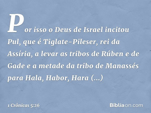 Por isso o Deus de Israel incitou Pul, que é Tiglate-Pileser, rei da Assíria, a levar as tribos de Rúben e de Gade e a metade da tribo de Manassés para Hala, Ha