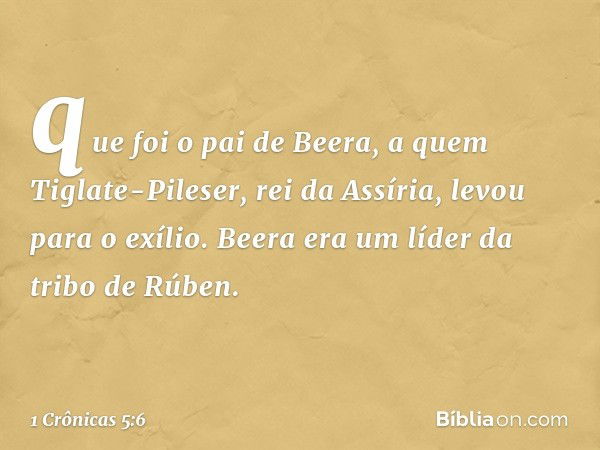 que foi o pai de Beera, a quem Tiglate-Pileser, rei da Assíria, levou para o exílio. Beera era um líder da tribo de Rúben. -- 1 Crônicas 5:6