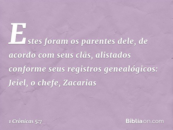 Estes foram os parentes dele, de acordo com seus clãs, alistados conforme seus registros genealógicos:
Jeiel, o chefe, Zacarias -- 1 Crônicas 5:7