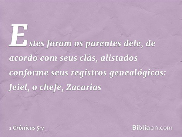 Estes foram os parentes dele, de acordo com seus clãs, alistados conforme seus registros genealógicos:
Jeiel, o chefe, Zacarias -- 1 Crônicas 5:7