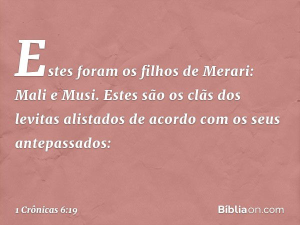 Estes foram os filhos de Merari:
Mali e Musi.
Estes são os clãs dos levitas alistados
de acordo com os seus antepassados: -- 1 Crônicas 6:19