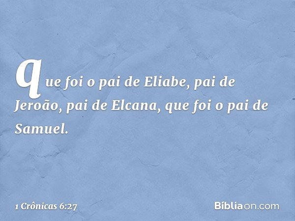 que foi o pai de Eliabe,
pai de Jeroão,
pai de Elcana,
que foi o pai de Samuel. -- 1 Crônicas 6:27