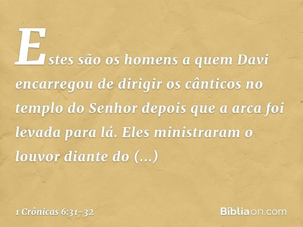 Estes são os homens a quem Davi encarregou de dirigir os cânticos no templo do Senhor depois que a arca foi levada para lá. Eles ministraram o louvor diante do 