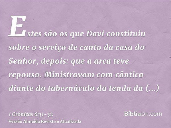 Estes são os que Davi constituiu sobre o serviço de canto da casa do Senhor, depois: que a arca teve repouso.Ministravam com cântico diante do tabernáculo da te