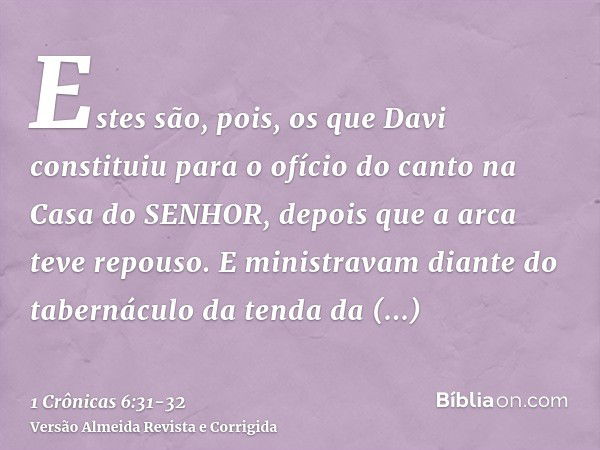 Estes são, pois, os que Davi constituiu para o ofício do canto na Casa do SENHOR, depois que a arca teve repouso.E ministravam diante do tabernáculo da tenda da