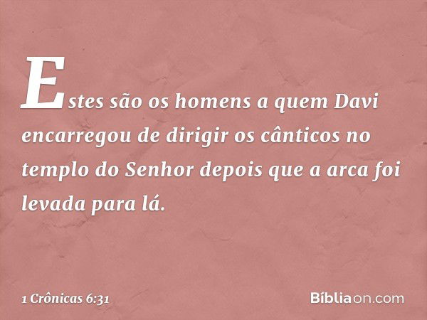 Estes são os homens a quem Davi encarregou de dirigir os cânticos no templo do Senhor depois que a arca foi levada para lá. -- 1 Crônicas 6:31