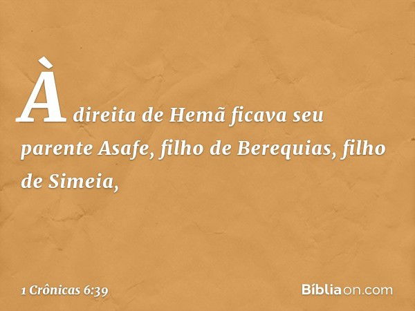 À direita de Hemã
ficava seu parente Asafe,
filho de Berequias,
filho de Simeia, -- 1 Crônicas 6:39