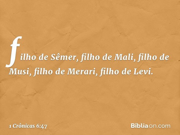 filho de Sêmer,
filho de Mali,
filho de Musi, filho de Merari,
filho de Levi. -- 1 Crônicas 6:47