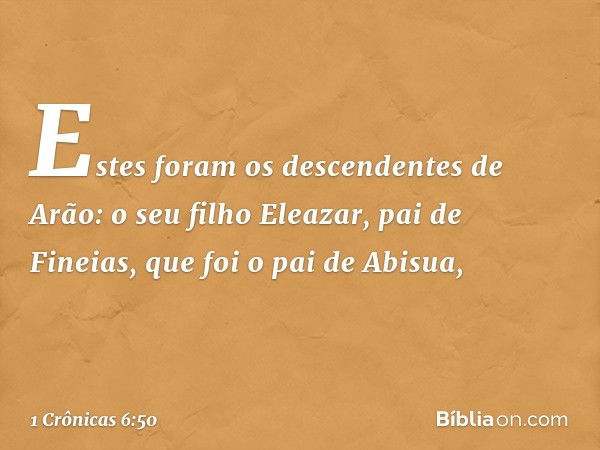 Estes foram os descendentes de Arão:
o seu filho Eleazar, pai de Fineias,
que foi o pai de Abisua, -- 1 Crônicas 6:50