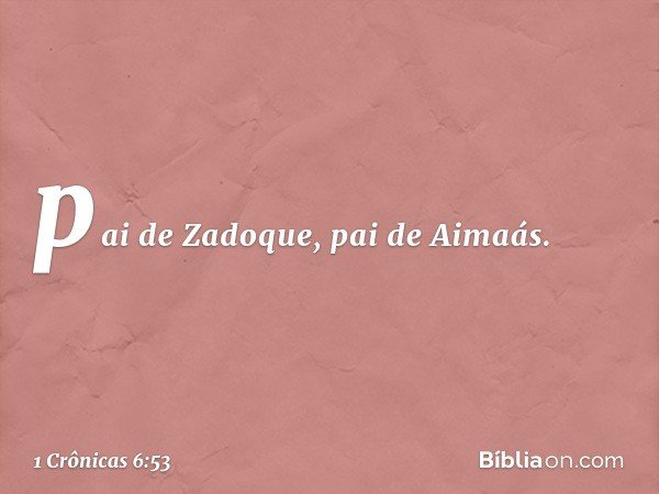 pai de Zadoque, pai de Aimaás. -- 1 Crônicas 6:53