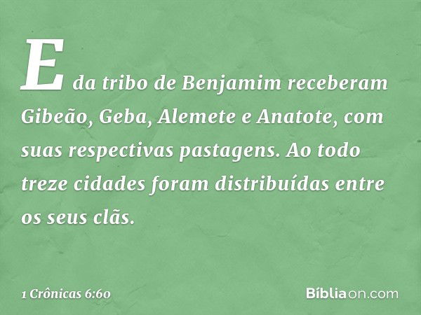 E da tribo de Benjamim receberam Gibeão, Geba, Alemete e Anatote, com suas respectivas pastagens.
Ao todo treze cidades foram distribuídas entre os seus clãs. -