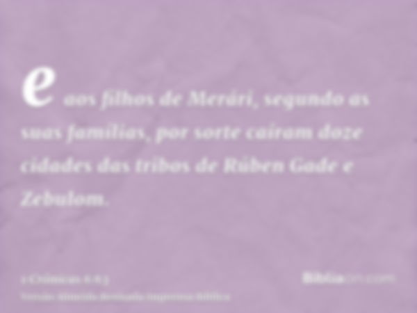 e aos filhos de Merári, segundo as suas famílias, por sorte caíram doze cidades das tribos de Rúben Gade e Zebulom.