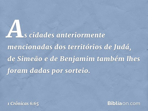 As cidades anteriormente mencionadas dos territórios de Judá, de Simeão e de Benjamim também lhes foram dadas por sorteio. -- 1 Crônicas 6:65