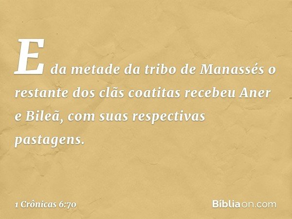 E da metade da tribo de Manassés o restante dos clãs coatitas recebeu Aner e Bileã, com suas respectivas pastagens. -- 1 Crônicas 6:70