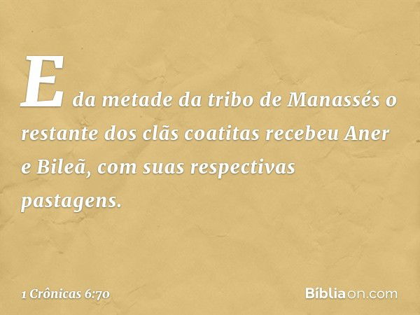 E da metade da tribo de Manassés o restante dos clãs coatitas recebeu Aner e Bileã, com suas respectivas pastagens. -- 1 Crônicas 6:70