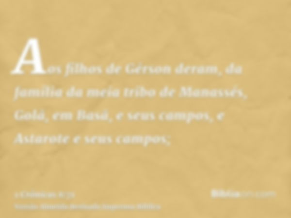 Aos filhos de Gérson deram, da família da meia tribo de Manassés, Golã, em Basã, e seus campos, e Astarote e seus campos;