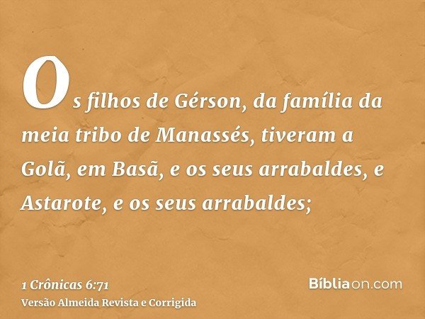 Os filhos de Gérson, da família da meia tribo de Manassés, tiveram a Golã, em Basã, e os seus arrabaldes, e Astarote, e os seus arrabaldes;