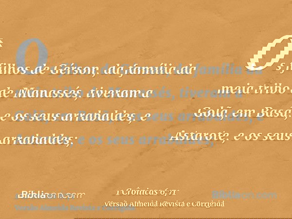 Os filhos de Gérson, da família da meia tribo de Manassés, tiveram a Golã, em Basã, e os seus arrabaldes, e Astarote, e os seus arrabaldes;