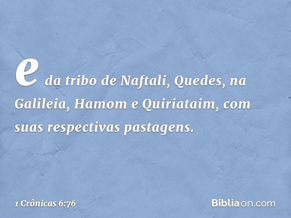 e da tribo de Naftali,
Quedes, na Galileia, Hamom e Quiriataim, com suas respectivas pastagens. -- 1 Crônicas 6:76