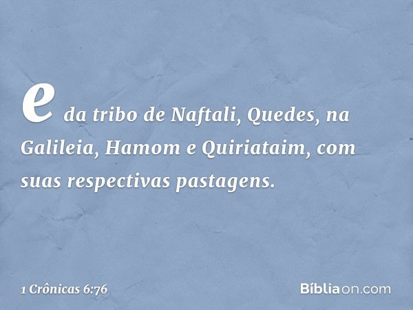 e da tribo de Naftali,
Quedes, na Galileia, Hamom e Quiriataim, com suas respectivas pastagens. -- 1 Crônicas 6:76