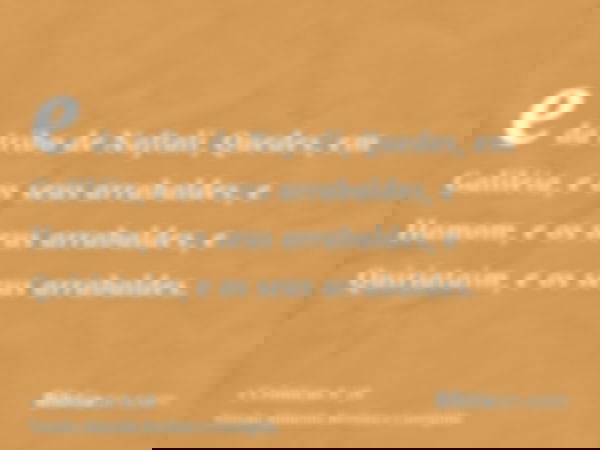e da tribo de Naftali, Quedes, em Galiléia, e os seus arrabaldes, e Hamom, e os seus arrabaldes, e Quiriataim, e os seus arrabaldes.