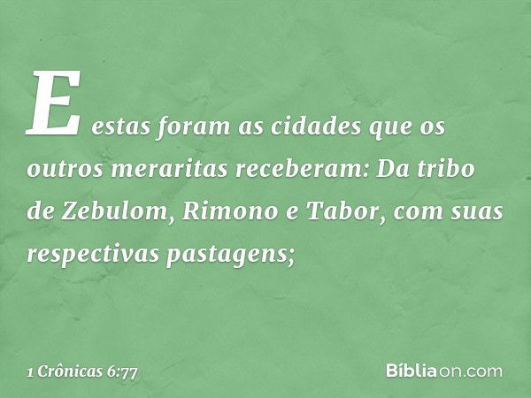 E estas foram as cidades que os outros meraritas receberam:
Da tribo de Zebulom,
Rimono e Tabor, com suas respectivas pastagens; -- 1 Crônicas 6:77