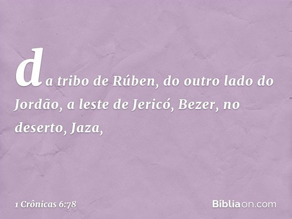 da tribo de Rúben, do outro lado do Jordão, a leste de Jericó,
Bezer, no deserto, Jaza, -- 1 Crônicas 6:78