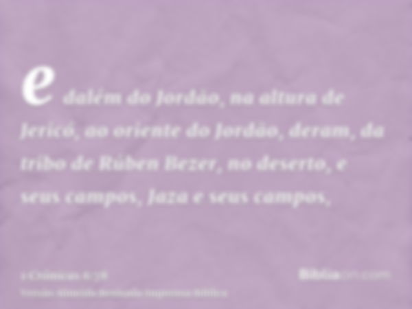 e dalém do Jordão, na altura de Jericó, ao oriente do Jordão, deram, da tribo de Rúben Bezer, no deserto, e seus campos, Jaza e seus campos,