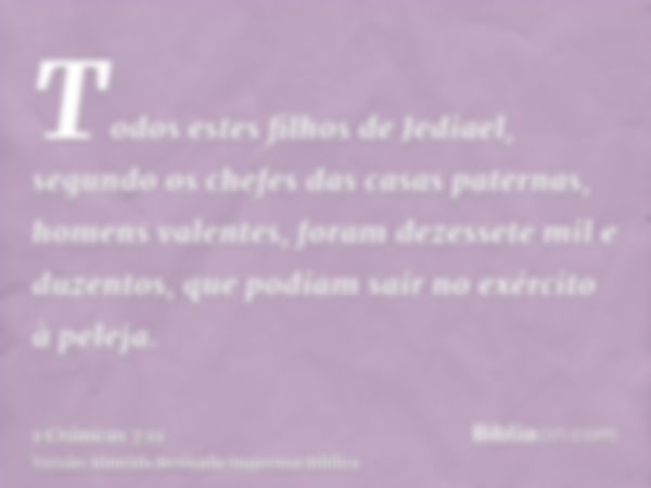 Todos estes filhos de Jediael, segundo os chefes das casas paternas, homens valentes, foram dezessete mil e duzentos, que podiam sair no exército à peleja.