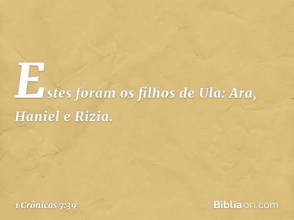 Estes foram os filhos de Ula:
Ara, Haniel e Rizia. -- 1 Crônicas 7:39