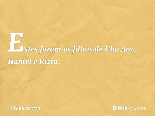 Estes foram os filhos de Ula:
Ara, Haniel e Rizia. -- 1 Crônicas 7:39